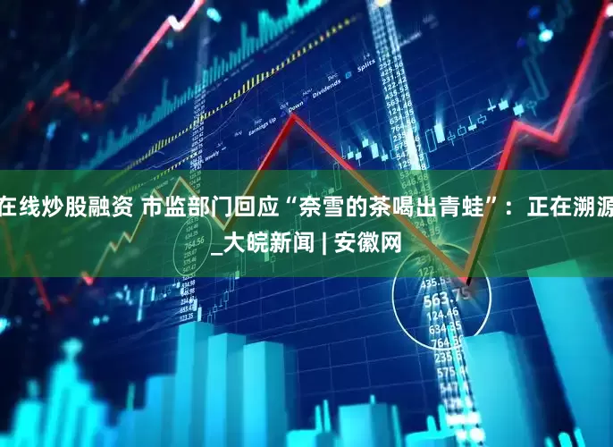 在线炒股融资 市监部门回应“奈雪的茶喝出青蛙”：正在溯源_大皖新闻 | 安徽网