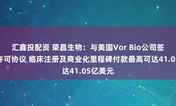 汇鑫投配资 荣昌生物：与美国Vor Bio公司签署授权许可协议 临床注册及商业化里程碑付款最高可达41.05亿美元
