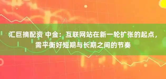 汇巨摘配资 中金：互联网站在新一轮扩张的起点，需平衡好短期与长期之间的节奏