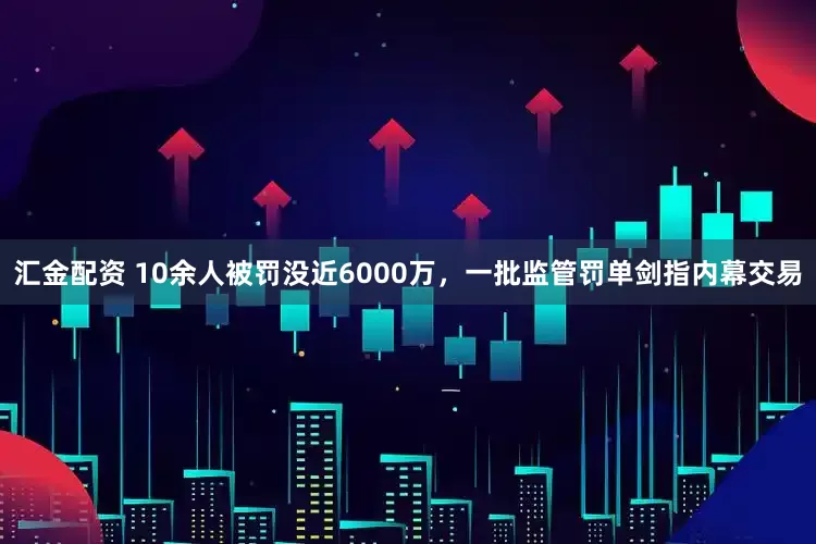 汇金配资 10余人被罚没近6000万，一批监管罚单剑指内幕交易