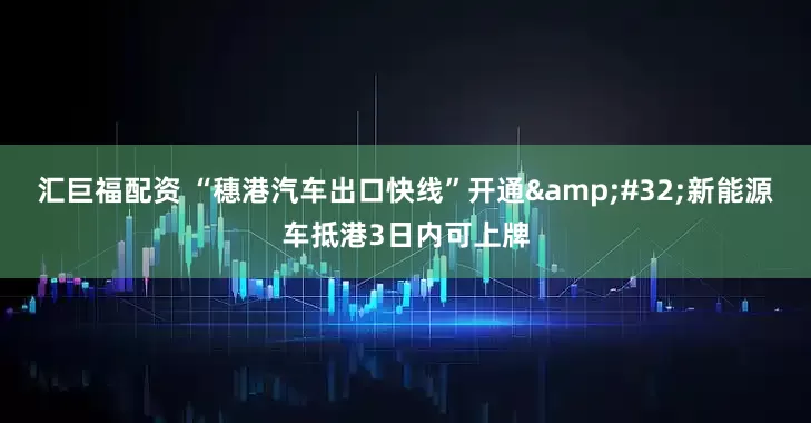 汇巨福配资 “穗港汽车出口快线”开通&#32;新能源车抵港3日内可上牌