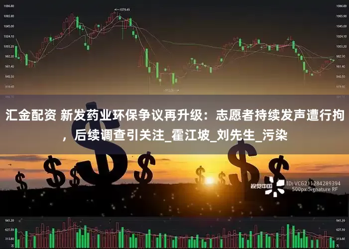 汇金配资 新发药业环保争议再升级：志愿者持续发声遭行拘，后续调查引关注_霍江坡_刘先生_污染