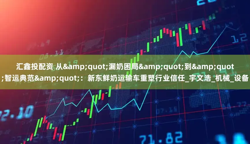汇鑫投配资 从&quot;漏奶困局&quot;到&quot;智运典范&quot;：新东鲜奶运输车重塑行业信任_宇文浩_机械_设备