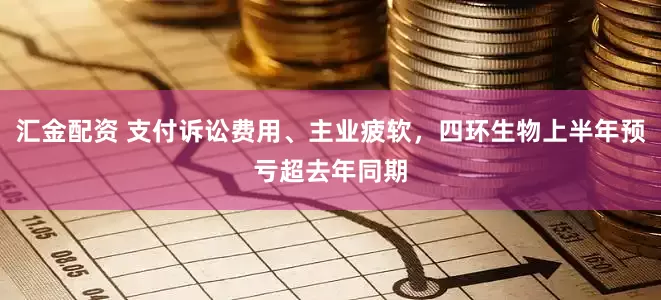汇金配资 支付诉讼费用、主业疲软，四环生物上半年预亏超去年同期