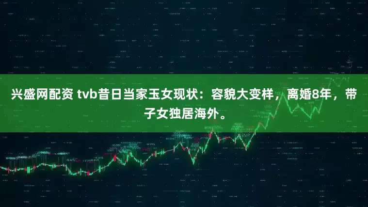 兴盛网配资 tvb昔日当家玉女现状：容貌大变样，离婚8年，带子女独居海外。