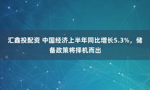 汇鑫投配资 中国经济上半年同比增长5.3%，储备政策将择机而出