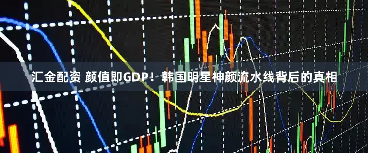 汇金配资 颜值即GDP！韩国明星神颜流水线背后的真相
