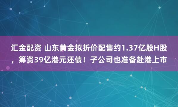 汇金配资 山东黄金拟折价配售约1.37亿股H股，筹资39亿港元还债！子公司也准备赴港上市
