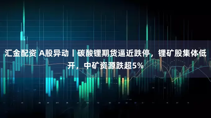 汇金配资 A股异动丨碳酸锂期货逼近跌停，锂矿股集体低开，中矿资源跌超5%