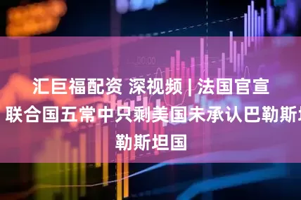 汇巨福配资 深视频 | 法国官宣后，联合国五常中只剩美国未承认巴勒斯坦国