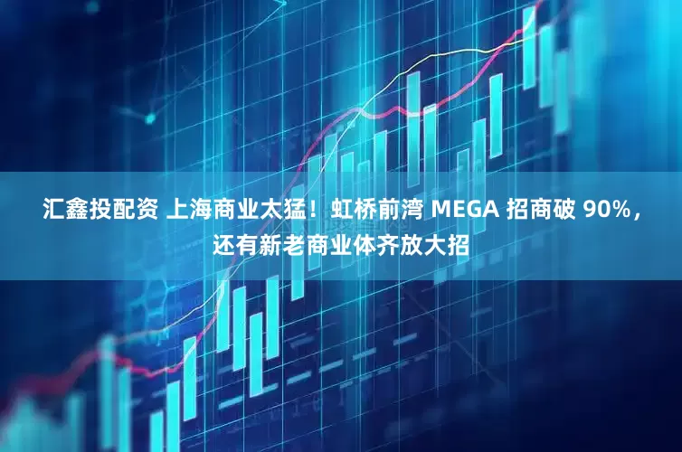 汇鑫投配资 上海商业太猛！虹桥前湾 MEGA 招商破 90%，还有新老商业体齐放大招