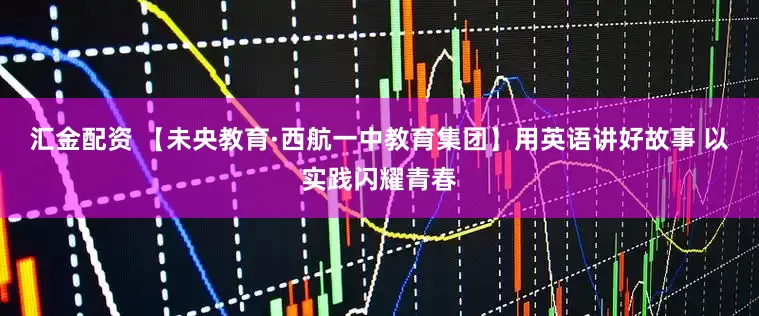 汇金配资 【未央教育·西航一中教育集团】用英语讲好故事 以实践闪耀青春