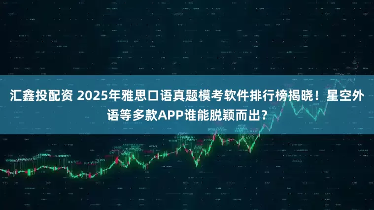 汇鑫投配资 2025年雅思口语真题模考软件排行榜揭晓！星空外语等多款APP谁能脱颖而出？