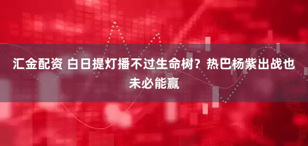 汇金配资 白日提灯播不过生命树？热巴杨紫出战也未必能赢