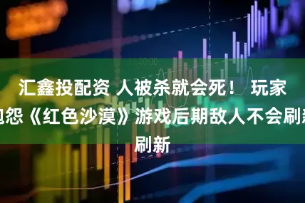 汇鑫投配资 人被杀就会死！ 玩家抱怨《红色沙漠》游戏后期敌人不会刷新
