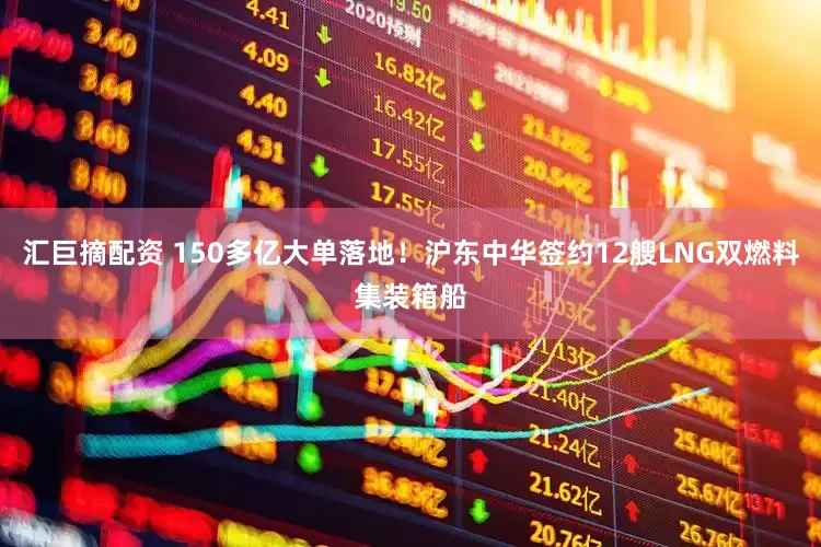 汇巨摘配资 150多亿大单落地！沪东中华签约12艘LNG双燃料集装箱船