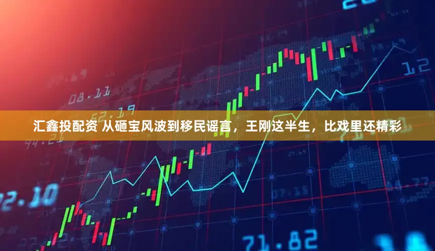 汇鑫投配资 从砸宝风波到移民谣言，王刚这半生，比戏里还精彩