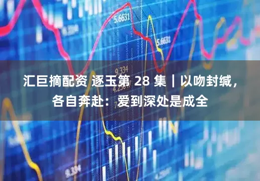 汇巨摘配资 逐玉第 28 集｜以吻封缄，各自奔赴：爱到深处是成全