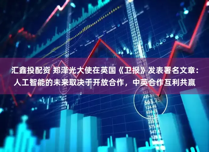 汇鑫投配资 郑泽光大使在英国《卫报》发表署名文章：人工智能的未来取决于开放合作，中英合作互利共赢